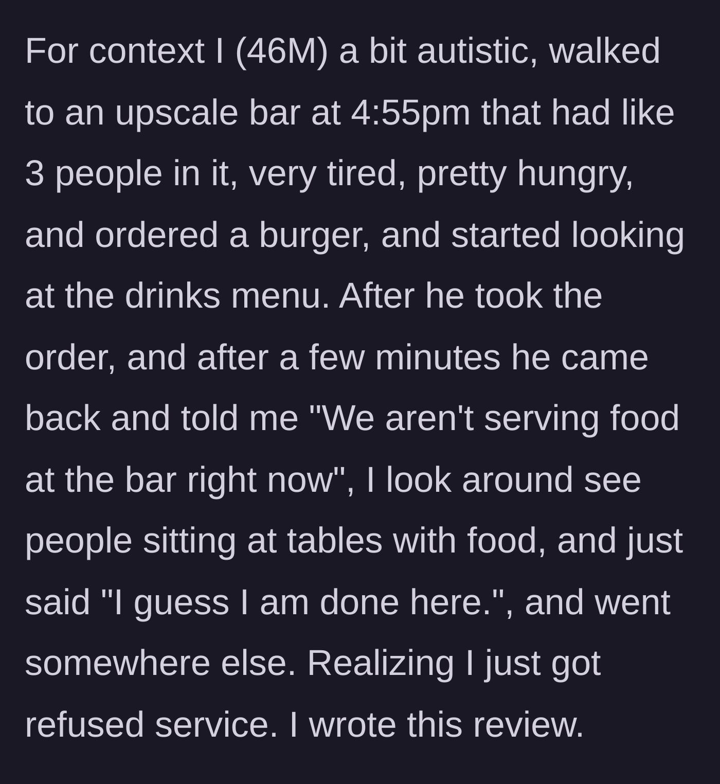 Story part 1 - A 46-year-old man walks into a nearly empty bar at 4:55 PM, orders a burger, and is promptly told by the waiter that they aren't serving food. He sees others eating, feels rejected, leaves silently, and writes a bad review.
