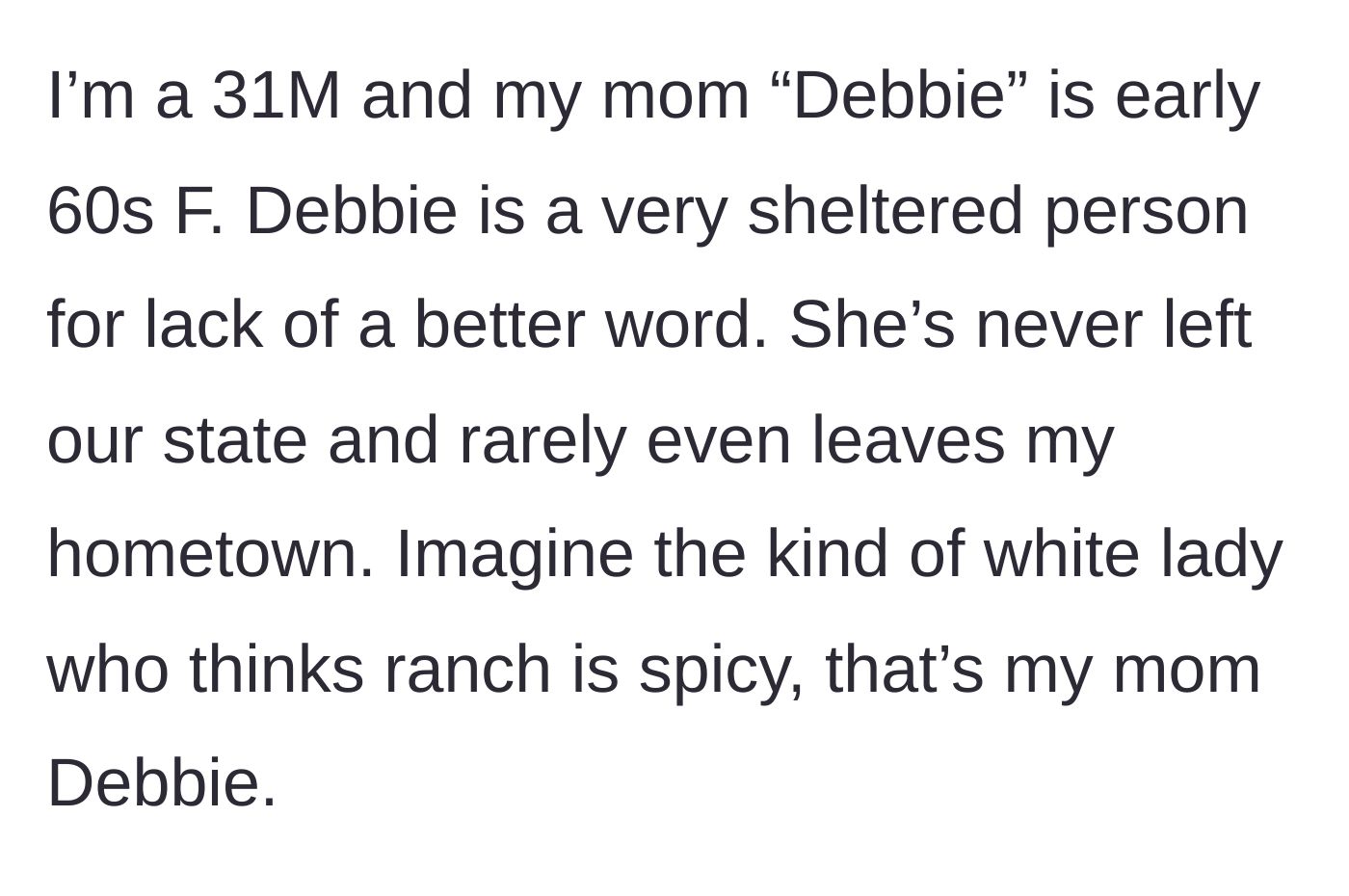 Story part 1 - A 31-year-old son introduces his sheltered sixty-something mother, Debbie, who rarely leaves her hometown and thinks ranch dressing is spicy.