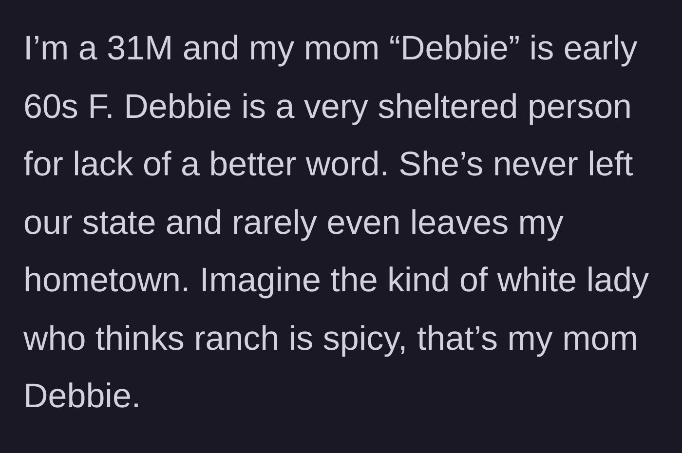 Story part 1 - A 31-year-old son introduces his sheltered sixty-something mother, Debbie, who rarely leaves her hometown and thinks ranch dressing is spicy.