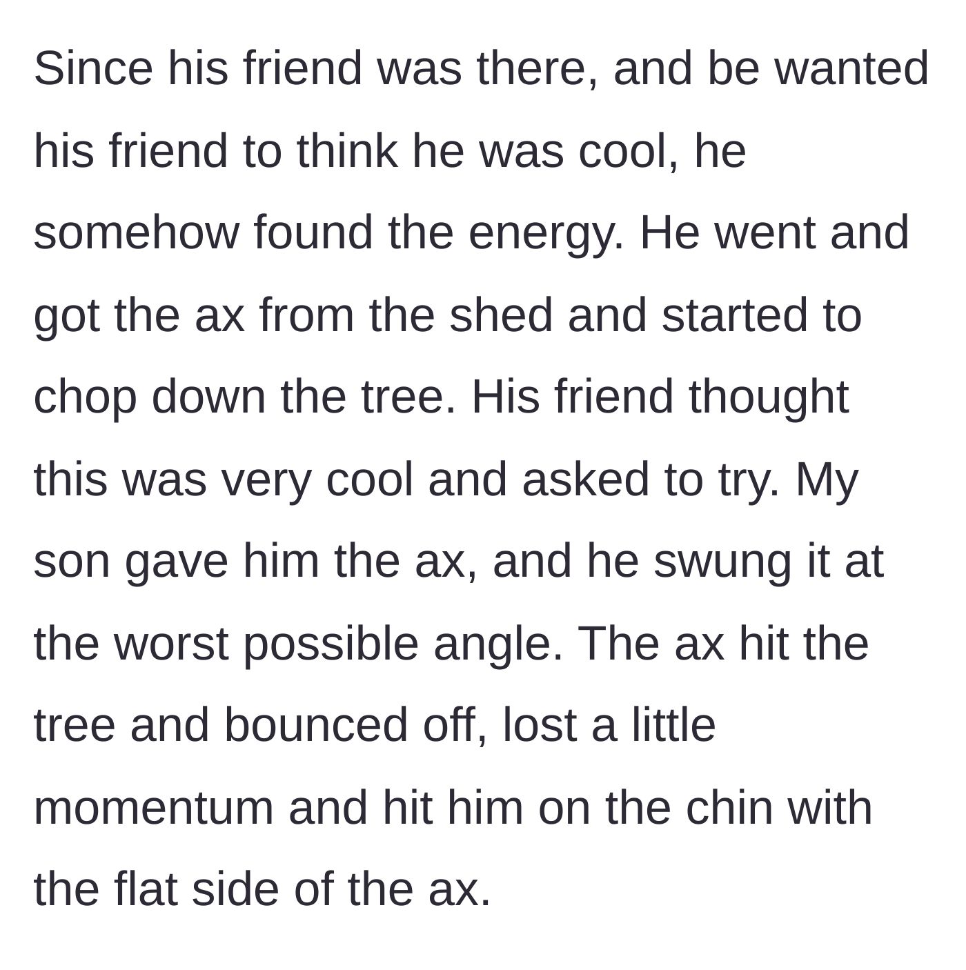 Story part 2 - The teenage son and his friend use an axe on the dead tree unsupervised, leading to the friend getting struck in the face.