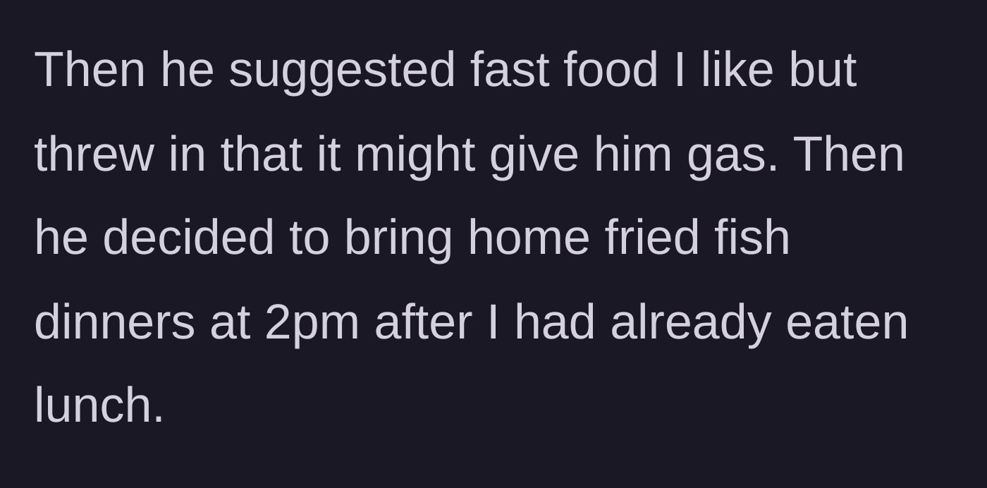 Story part 2 - The husband shoots down another fast food option because it gives him gas, then randomly brings home a fried fish dinner at 2 PM.