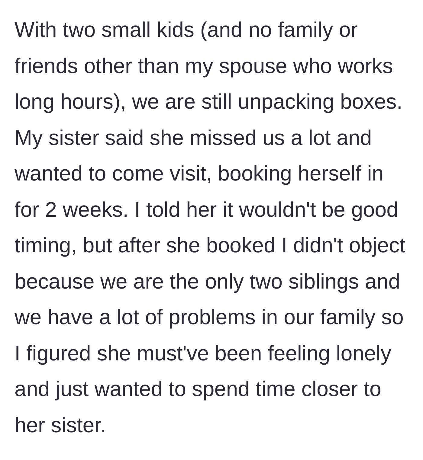 Story part 2 - The narrator, lacking a support system and unpacking with two small kids, initially objects to the visit, but the sister books a two-week stay anyway. The narrator caves, hoping for sibling bonding.