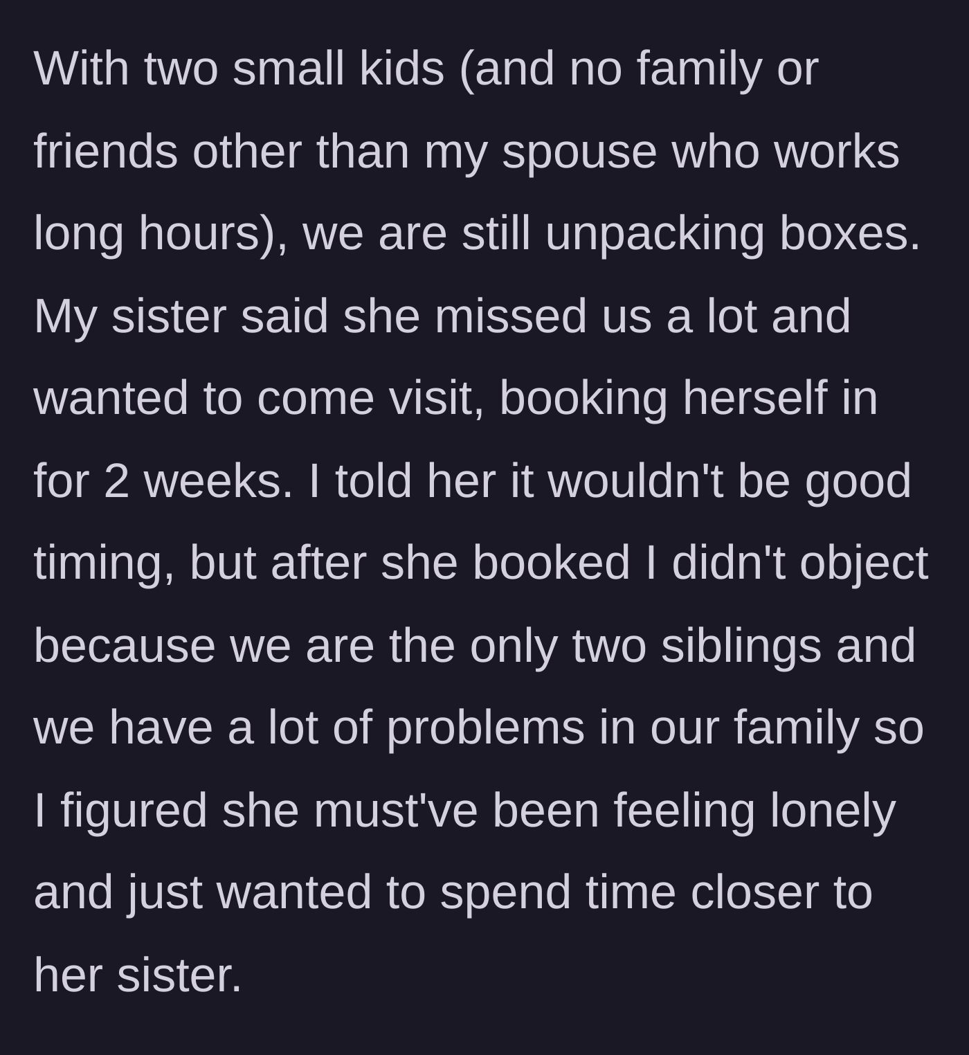 Story part 2 - The narrator, lacking a support system and unpacking with two small kids, initially objects to the visit, but the sister books a two-week stay anyway. The narrator caves, hoping for sibling bonding.
