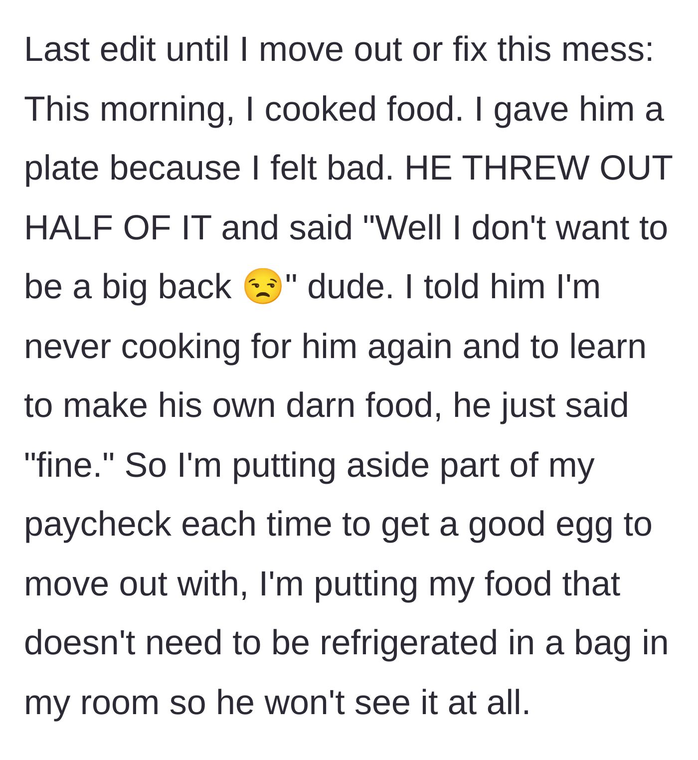 Story part 6 - She cooks for him out of guilt, he throws half of it away to be petty, so she vows to never cook for him again and starts hiding food in her room to move out.
