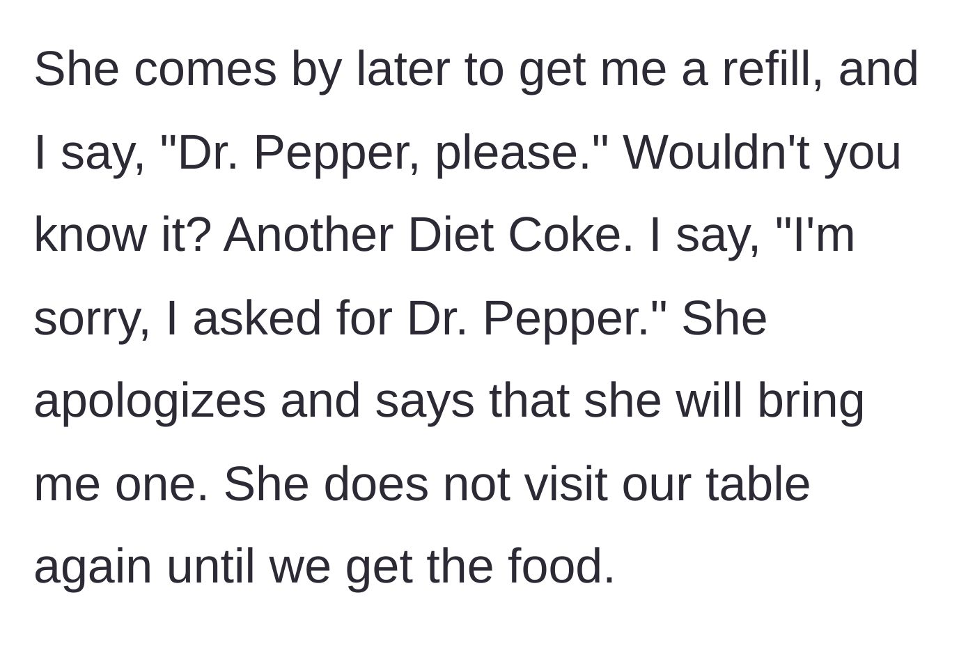 Story part 2 - Server brings the wrong drink again on the refill, apologizes, and vanishes until the food arrives.
