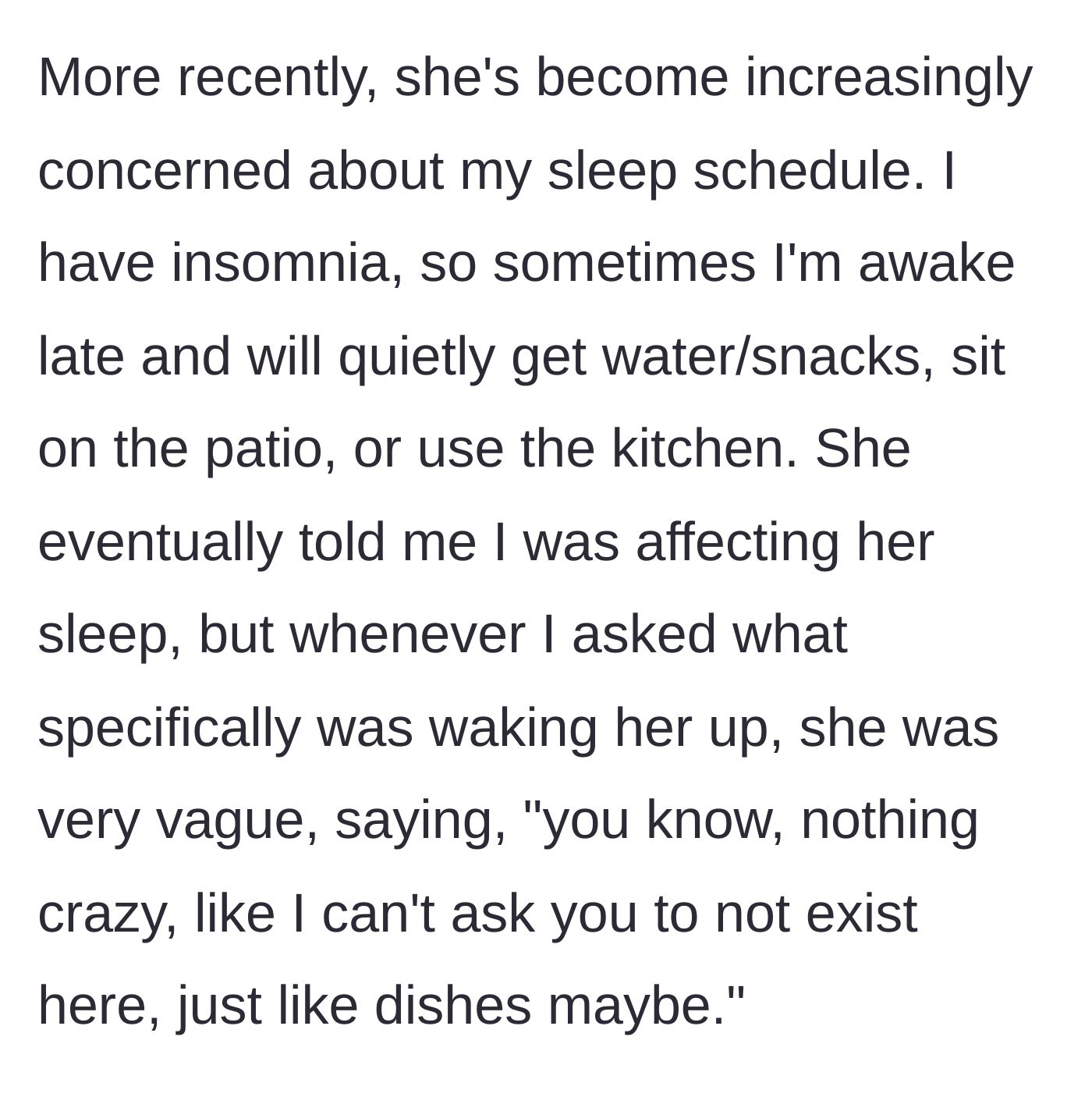 Story part 3 - The roommate complains about the main character's late-night schedule keeping her awake, but refuses to give any specific examples of what the actual noise is.