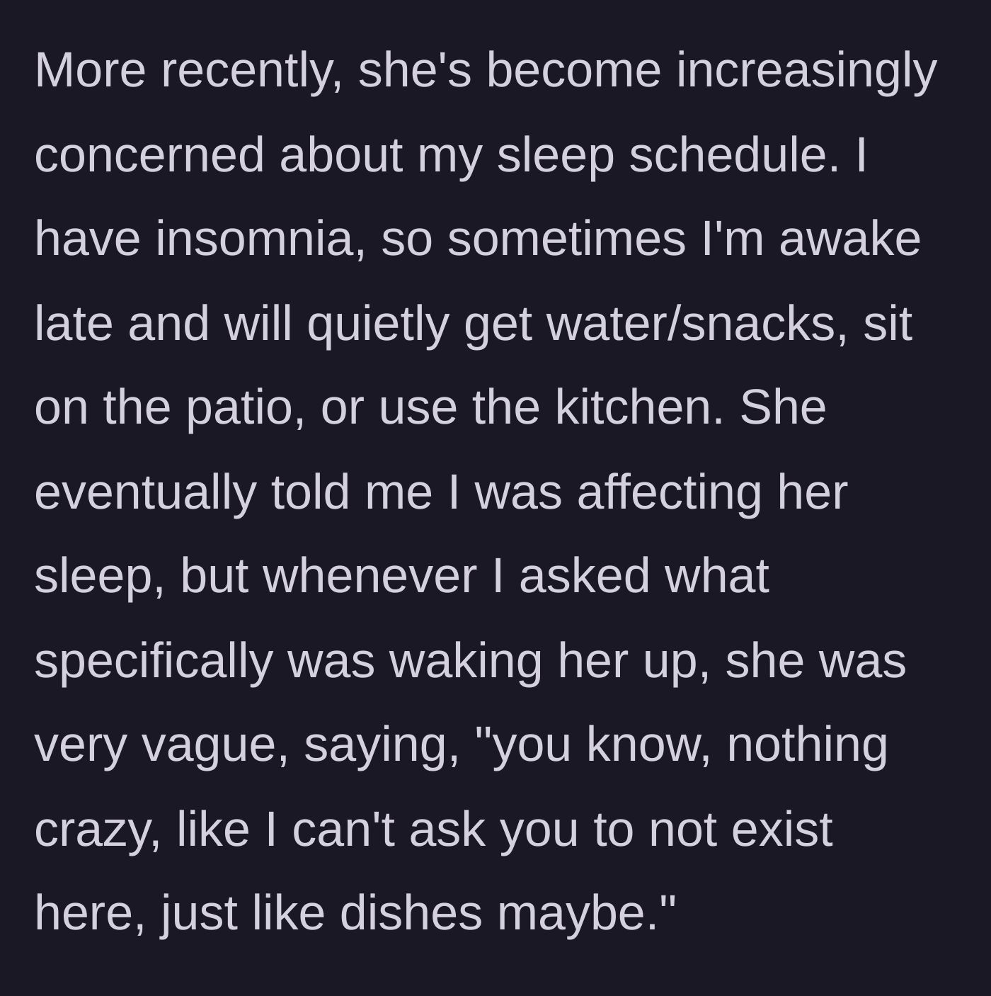 Story part 3 - The roommate complains about the main character's late-night schedule keeping her awake, but refuses to give any specific examples of what the actual noise is.