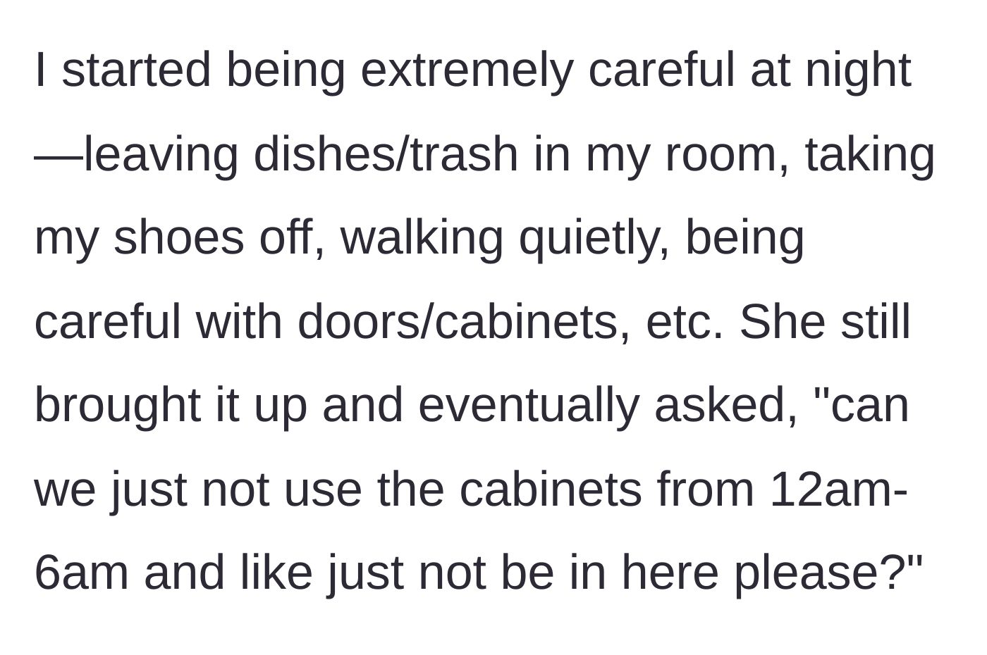 Story part 4 - The main character starts tiptoeing around like a ninja, but the roommate demands a total ban on anyone using the kitchen cabinets or existing in the room between midnight and 6 AM.