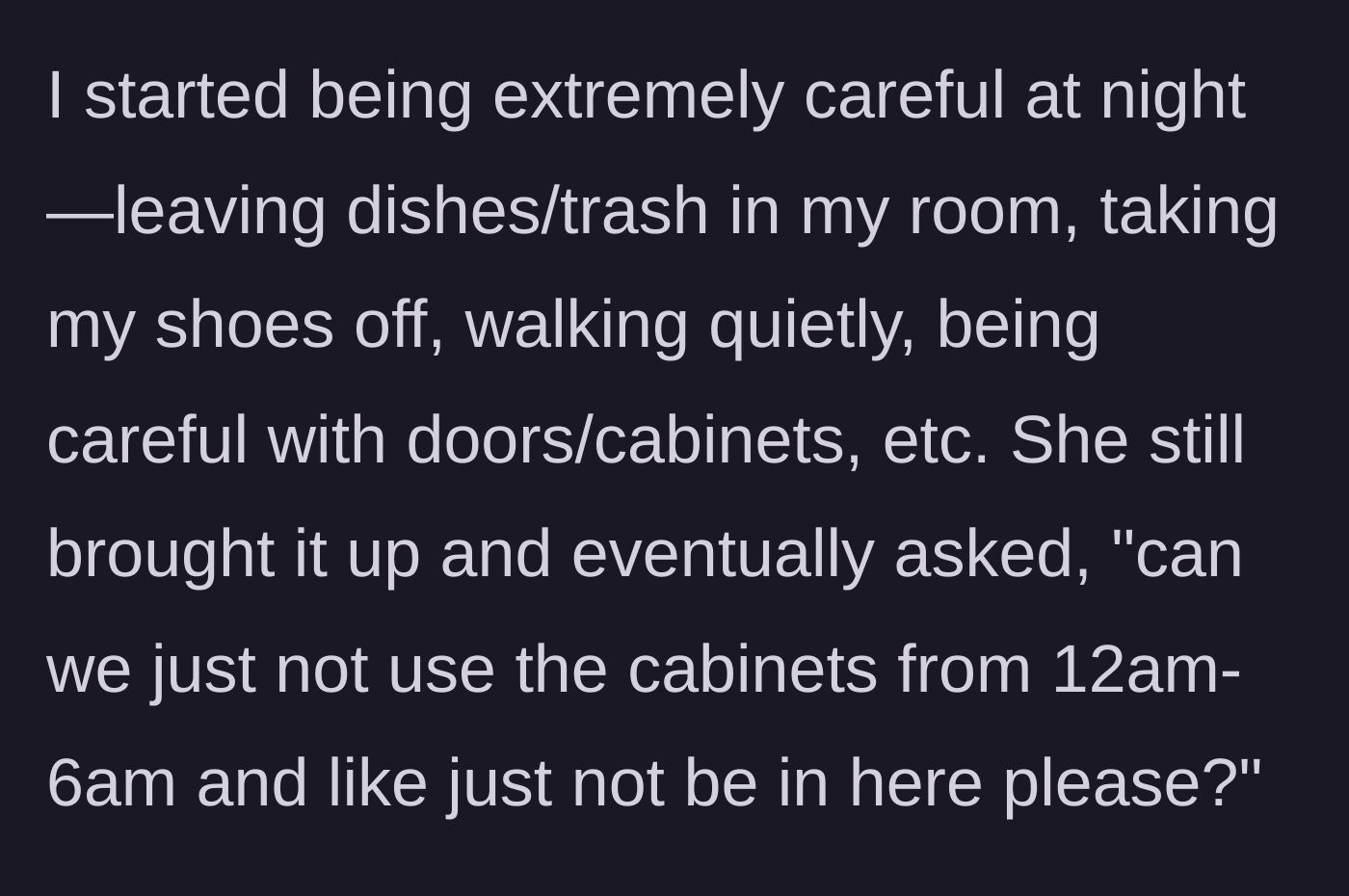 Story part 4 - The main character starts tiptoeing around like a ninja, but the roommate demands a total ban on anyone using the kitchen cabinets or existing in the room between midnight and 6 AM.