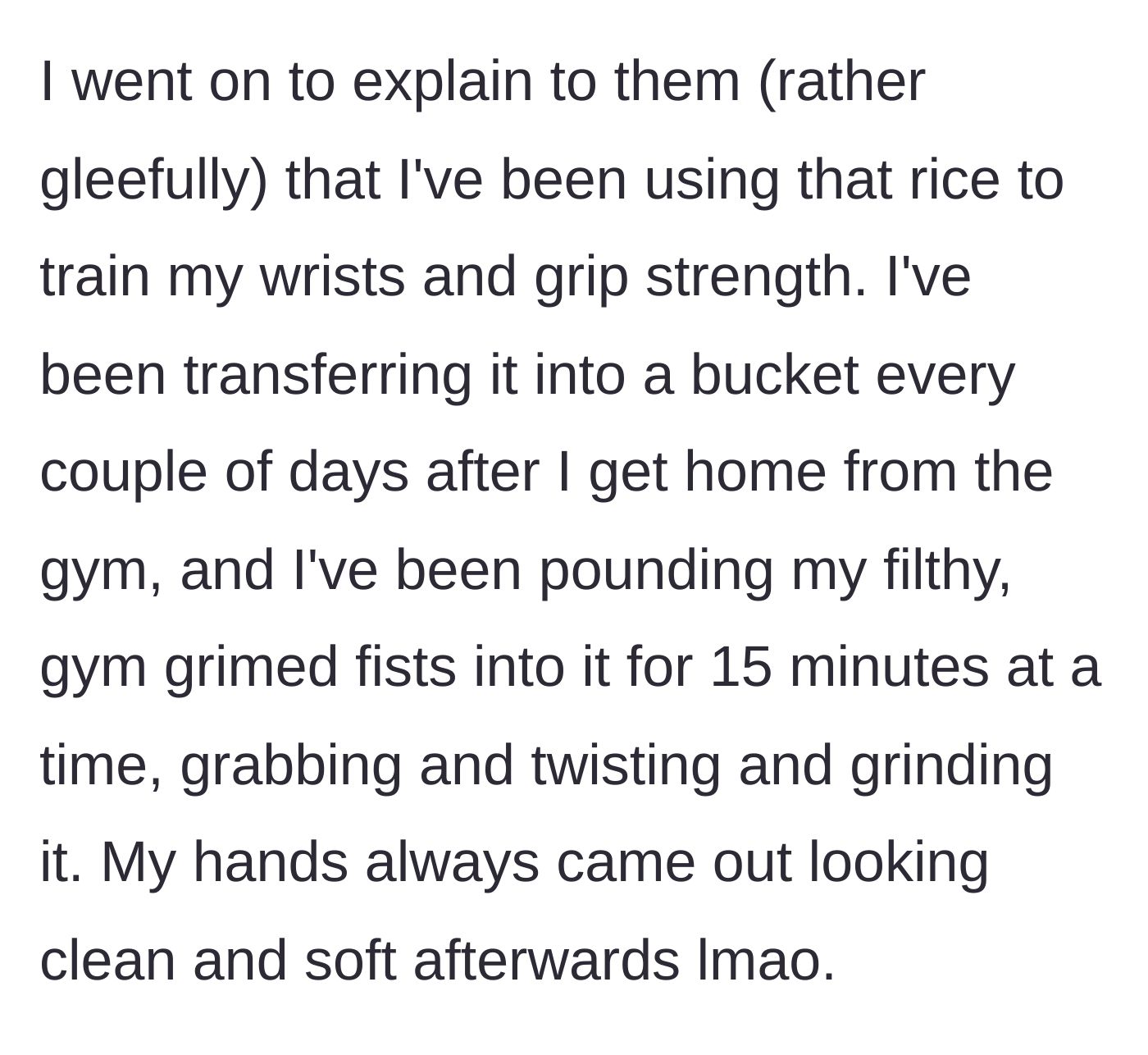 Story part 6 - She gleefully explains how she plunges her sweaty, unwashed post-gym hands into the rice for grip training.