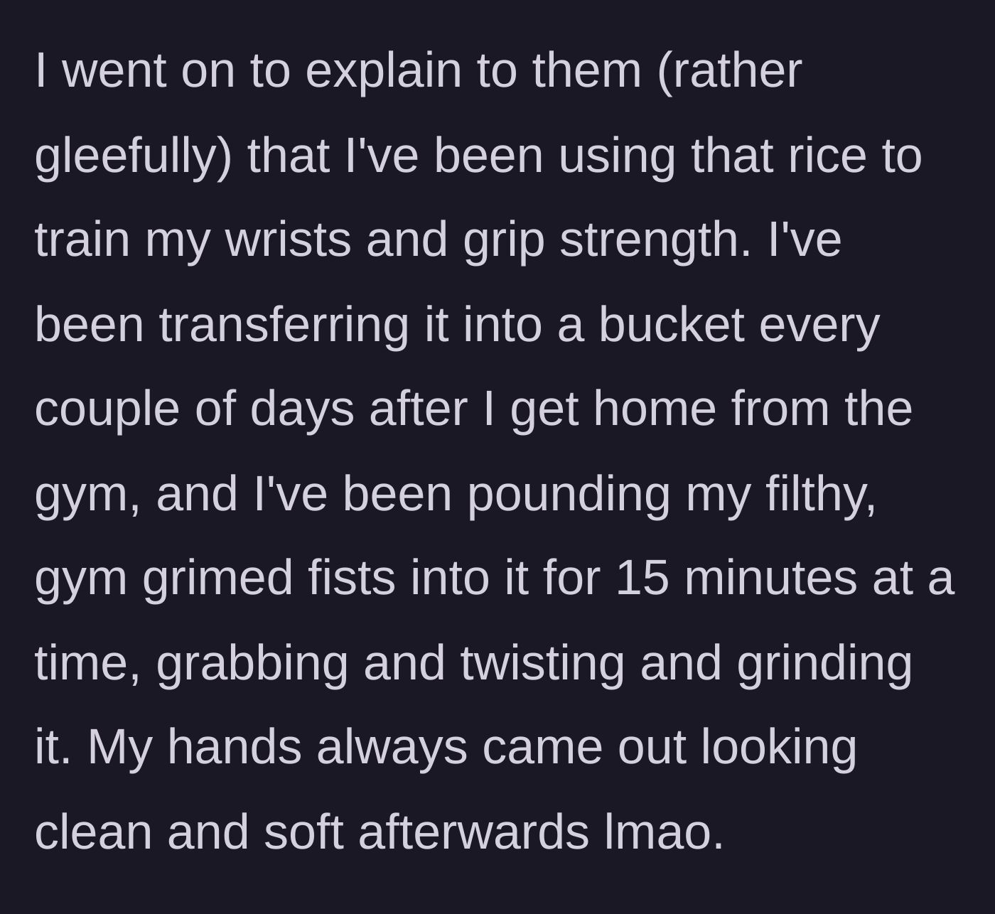 Story part 6 - She gleefully explains how she plunges her sweaty, unwashed post-gym hands into the rice for grip training.
