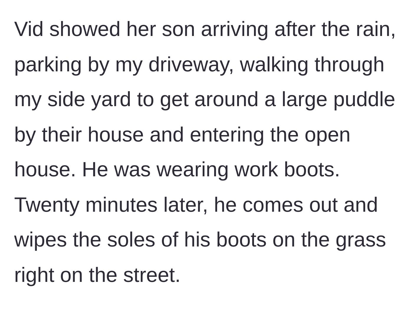 Story part 6 - Doorbell camera footage reveals the neighbor's own son walking through the mud into the open house and wiping his boots afterward.