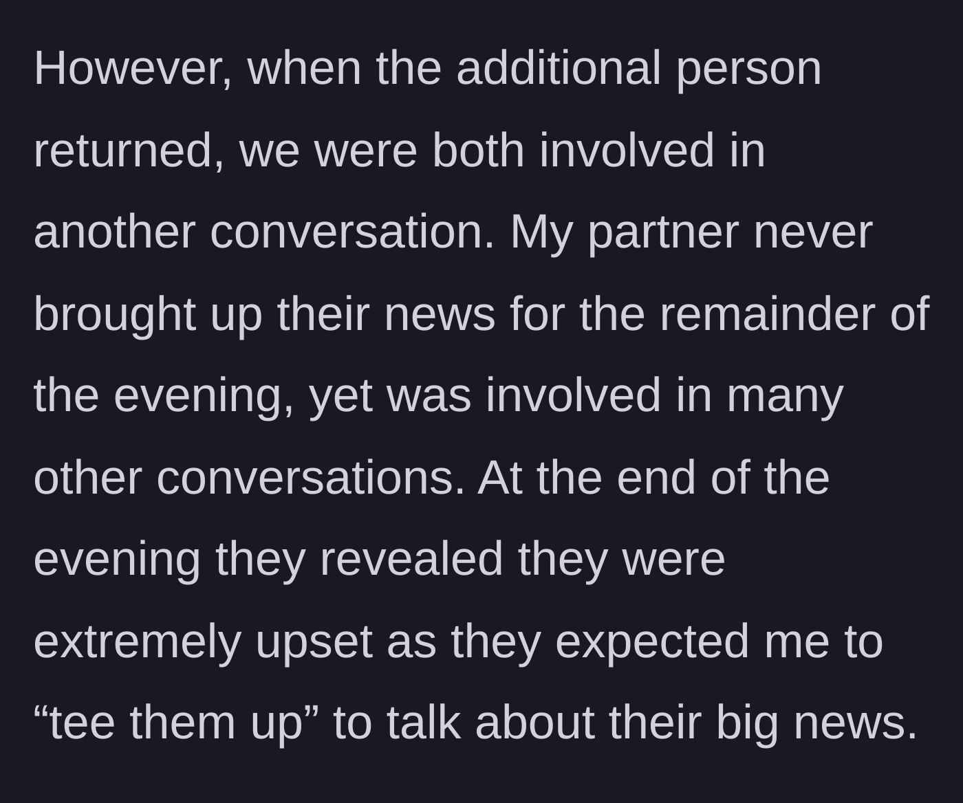 Story part 2 - The missing person returns, but conversations shift, and the partner stays silent all night, later blowing up because they weren't 'teed up' to share their news.