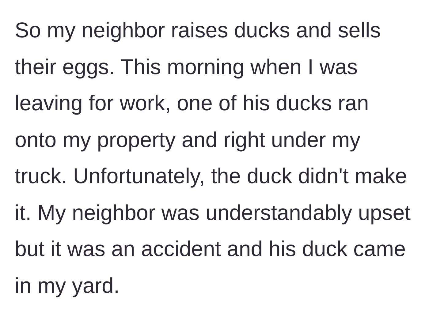 Story part 1 - A commuter explains how his neighbor's egg-laying duck wandered onto his property and was accidentally run over by his truck.
