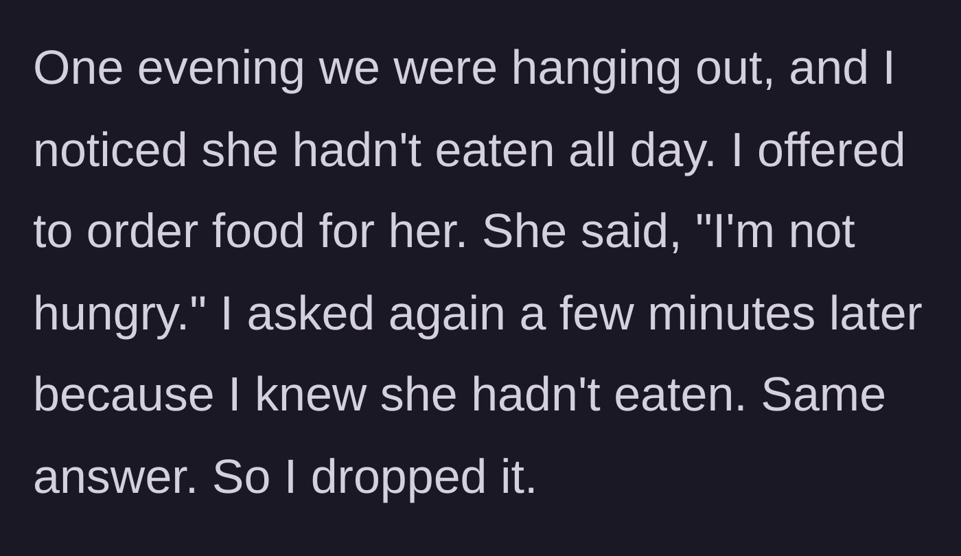 Story part 2 - He offers to order her food twice while hanging out; she says 'I'm not hungry' both times, so he drops the subject.