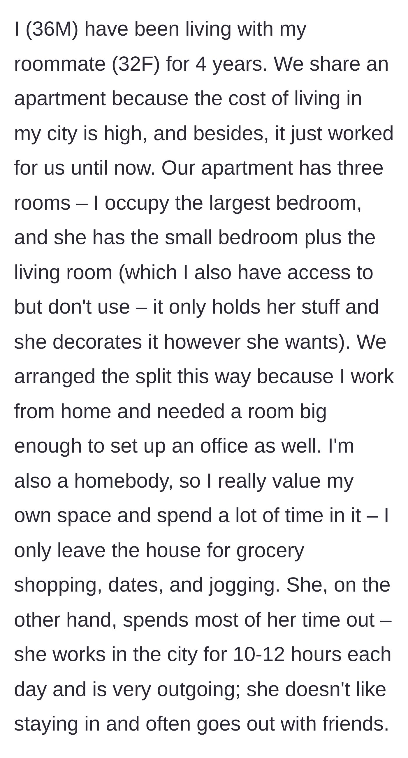 Story part 1 - A 36-year-old man describes living peacefully with his 32-year-old female roommate for four years, perfectly splitting a three-room apartment to suit his work-from-home lifestyle and her outgoing nature.
