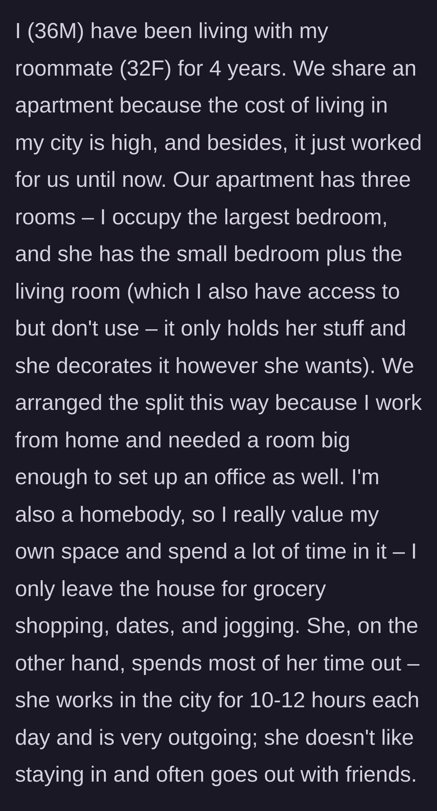 Story part 1 - A 36-year-old man describes living peacefully with his 32-year-old female roommate for four years, perfectly splitting a three-room apartment to suit his work-from-home lifestyle and her outgoing nature.