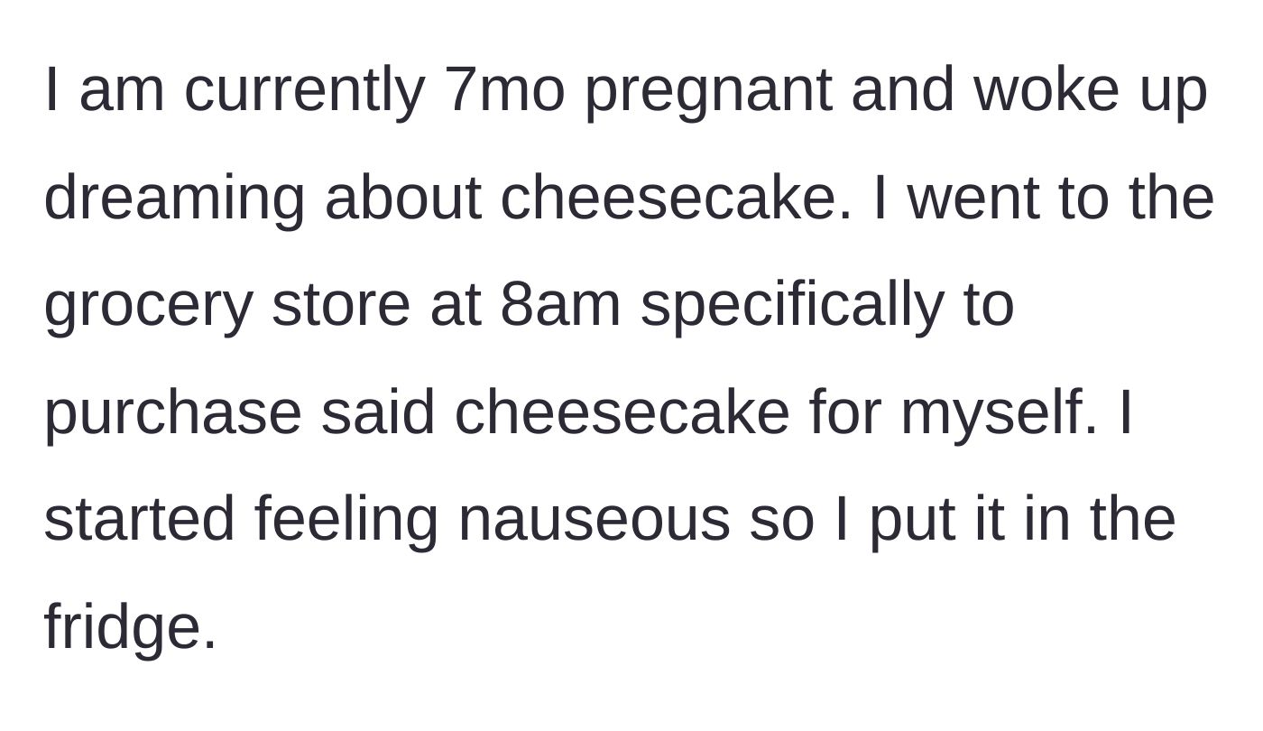 Story part 1 - A pregnant woman safely stows a highly desired grocery store cheesecake into the refrigerator after morning nausea ruins her immediate appetite.