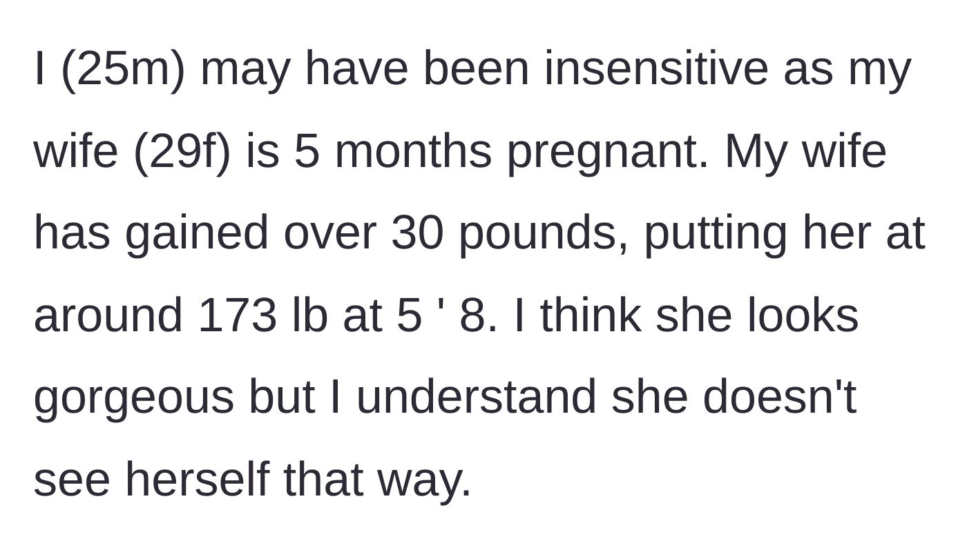 Story part 1 - A 25-year-old husband explains his 29-year-old pregnant wife has gained 30 pounds, and despite him finding her gorgeous, she is deeply insecure about her changing body.