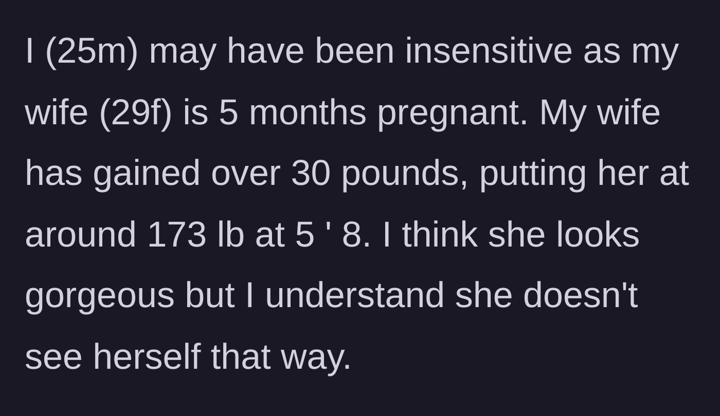 Story part 1 - A 25-year-old husband explains his 29-year-old pregnant wife has gained 30 pounds, and despite him finding her gorgeous, she is deeply insecure about her changing body.