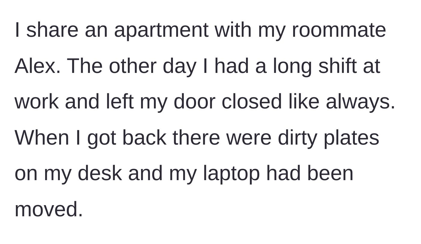 Story part 1 - Coming home from a long shift to find a closed bedroom door ignored, dirty plates left on the desk, and a laptop noticeably moved.