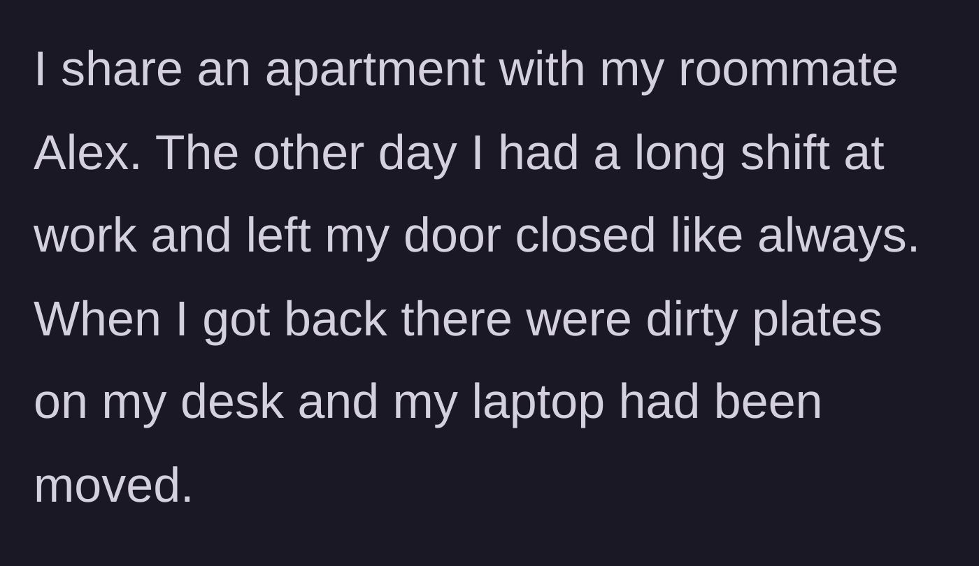 Story part 1 - Coming home from a long shift to find a closed bedroom door ignored, dirty plates left on the desk, and a laptop noticeably moved.