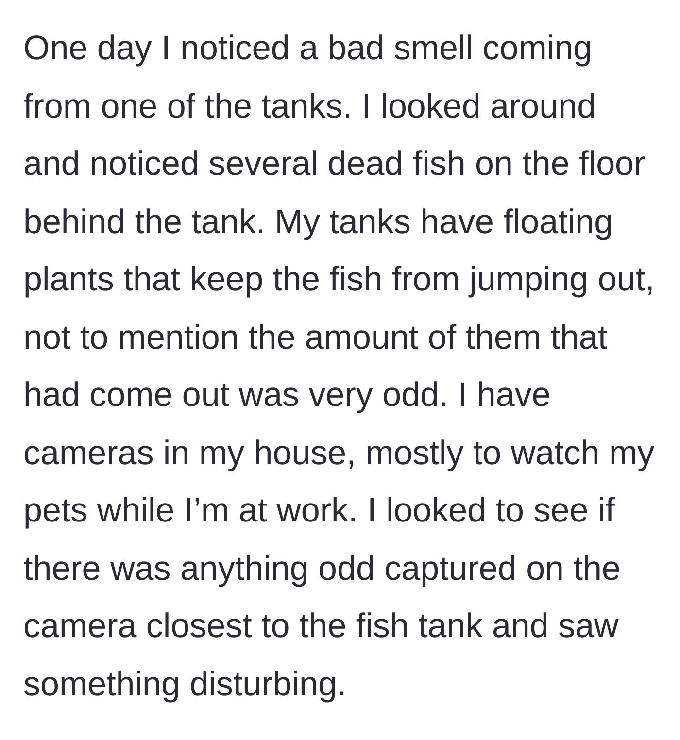 Story part 2 - The pet owner discovers a foul smell and several dead fish inexplicably stranded behind a secure tank, prompting a camera check.