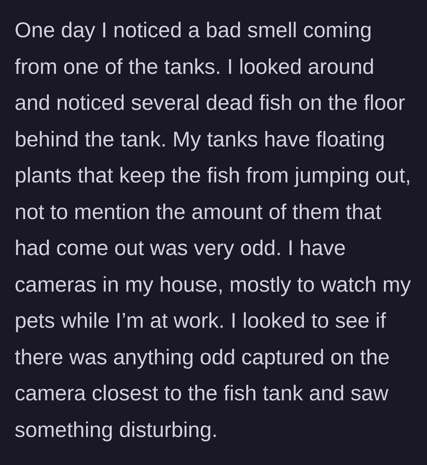Story part 2 - The pet owner discovers a foul smell and several dead fish inexplicably stranded behind a secure tank, prompting a camera check.
