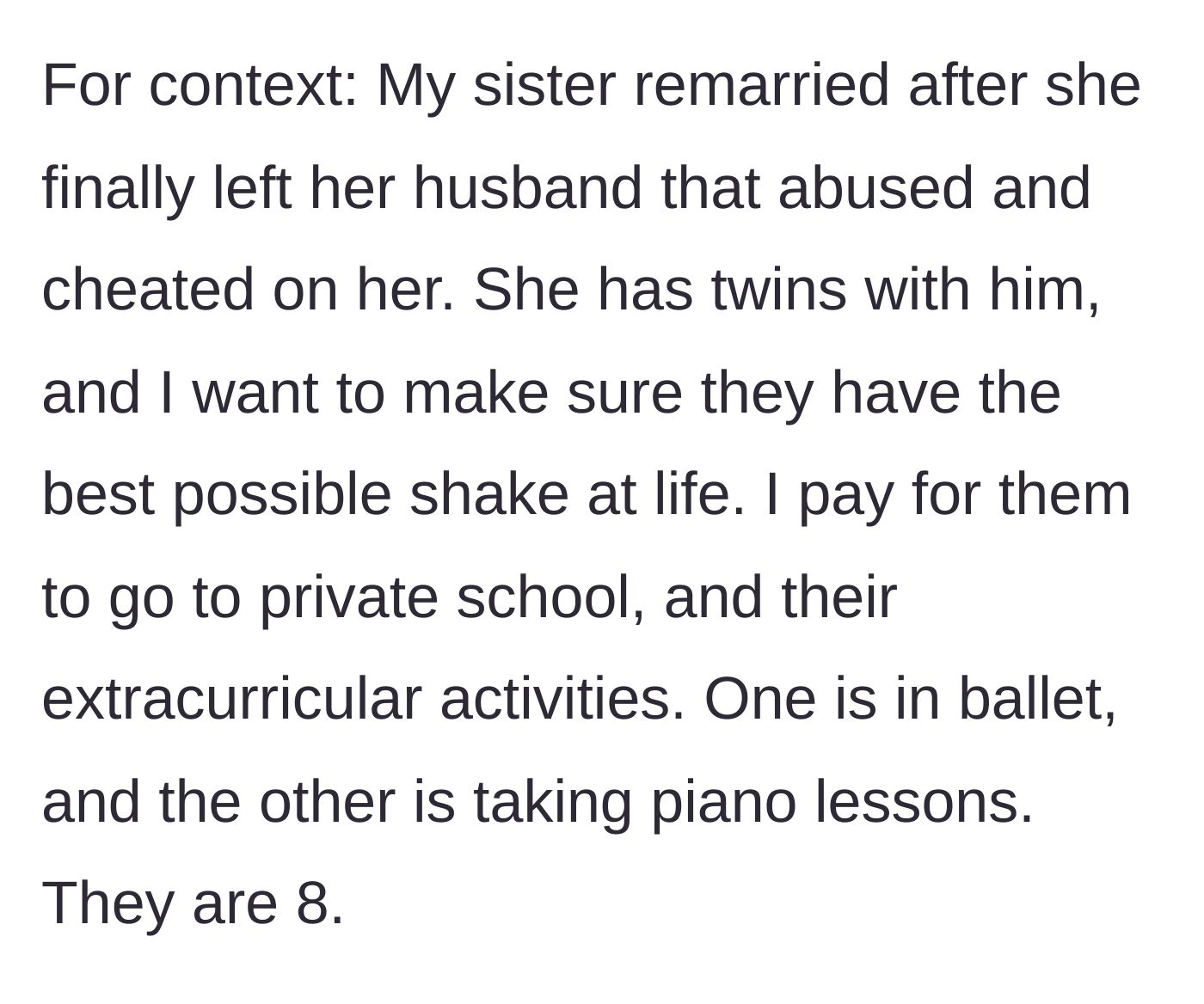 Story part 1 - Generous sibling explains funding private school and extracurriculars for nieces after sister's abusive first marriage.