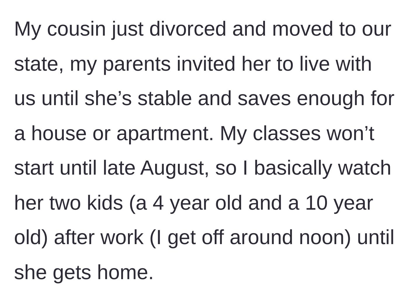 Story part 1 - The author explains how their recently divorced cousin moved in with her two young children, leaving the author to babysit every day after finishing work at noon.