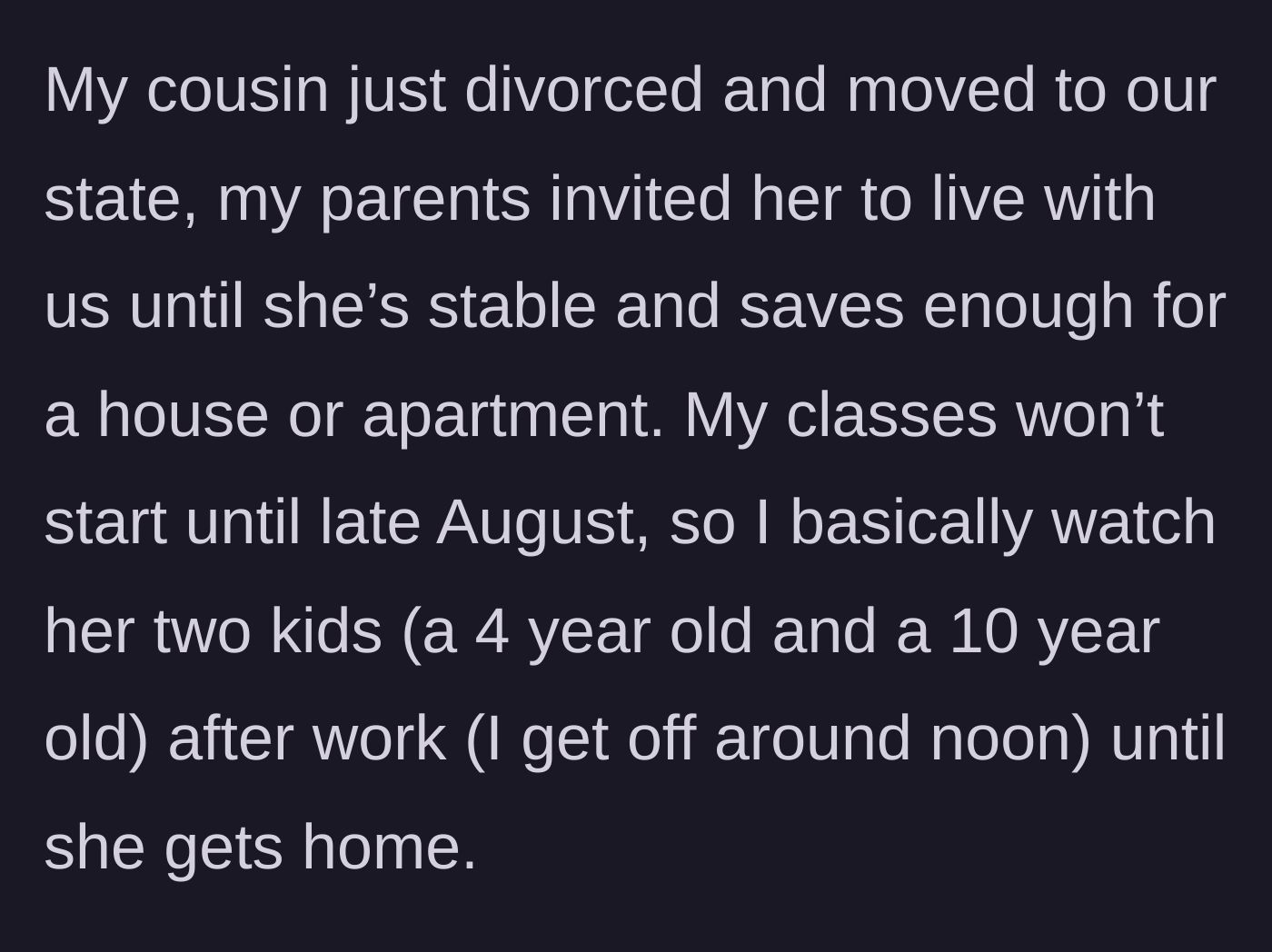 Story part 1 - The author explains how their recently divorced cousin moved in with her two young children, leaving the author to babysit every day after finishing work at noon.