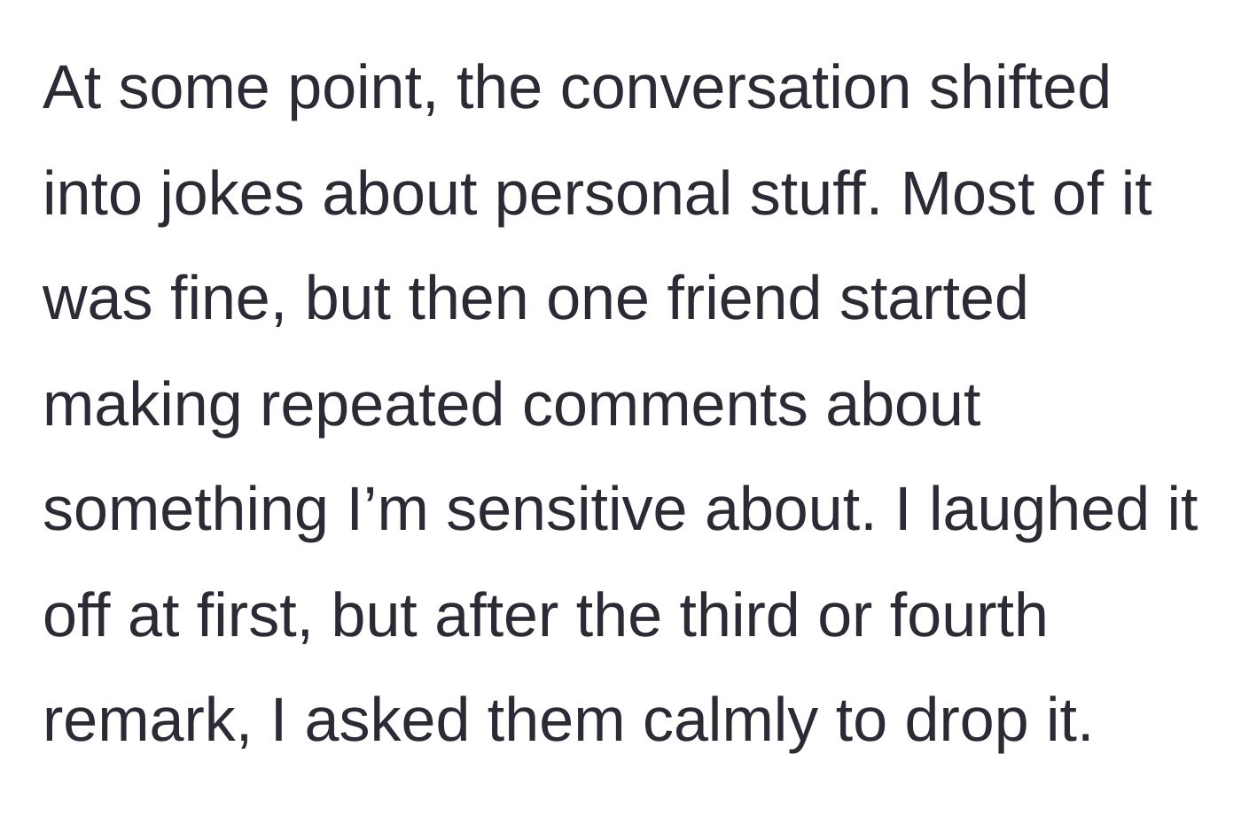Story part 2 - A friend repeatedly making insensitive jokes about the main character's sensitive personal topic while she asks them to stop.