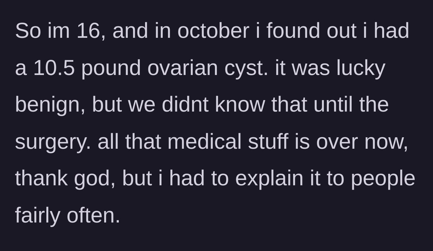 Story part 1 - A 16-year-old explains discovering and having surgery to remove a massive 10.5-pound benign ovarian cyst.