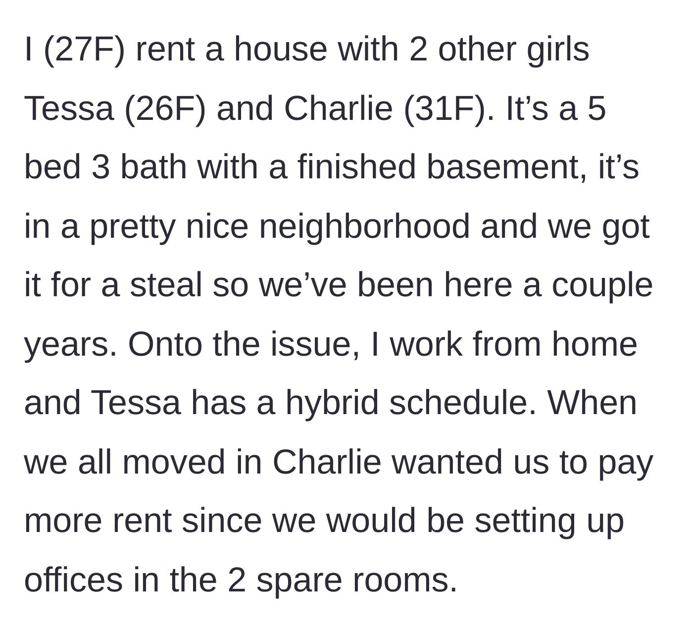 Story part 1 - The 27-year-old narrator explains the living arrangement with her roommates Tessa and Charlie in their five-bedroom house and how Charlie demanded they pay extra rent for the two spare rooms.