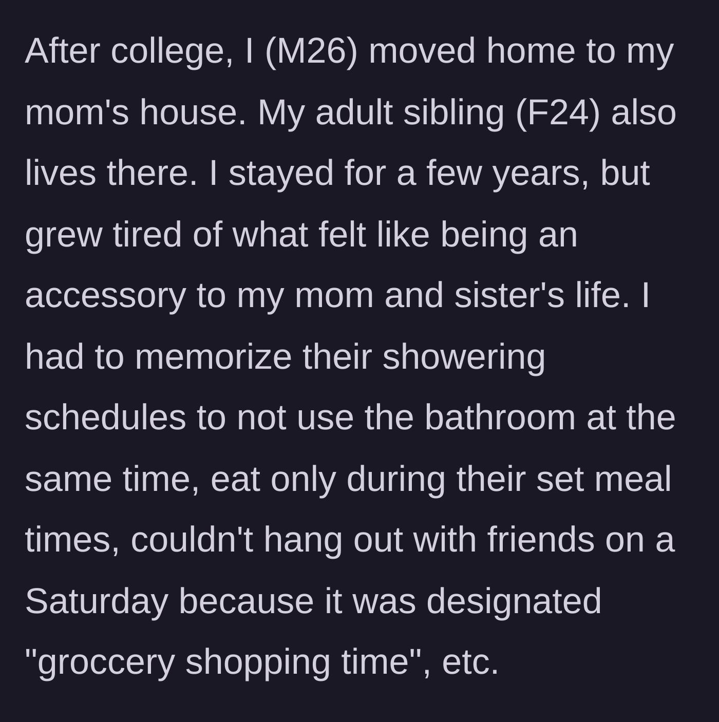 Story part 1 - A 26-year-old man moves back home after college and is subjected to his mother and sister's rigid, controlling daily schedules.