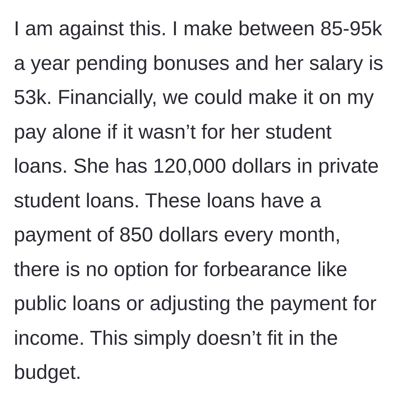 Story part 2 - The fiancé explains he makes up to 95k and she makes 53k, but her 120k in private student loans cost $850 a month, making a single income impossible.