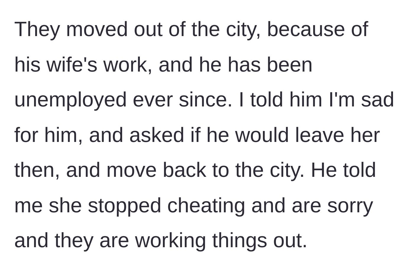 Story part 2 - The friend explains he is unemployed after moving for his wife's career, and insists they are working things out despite the affair.