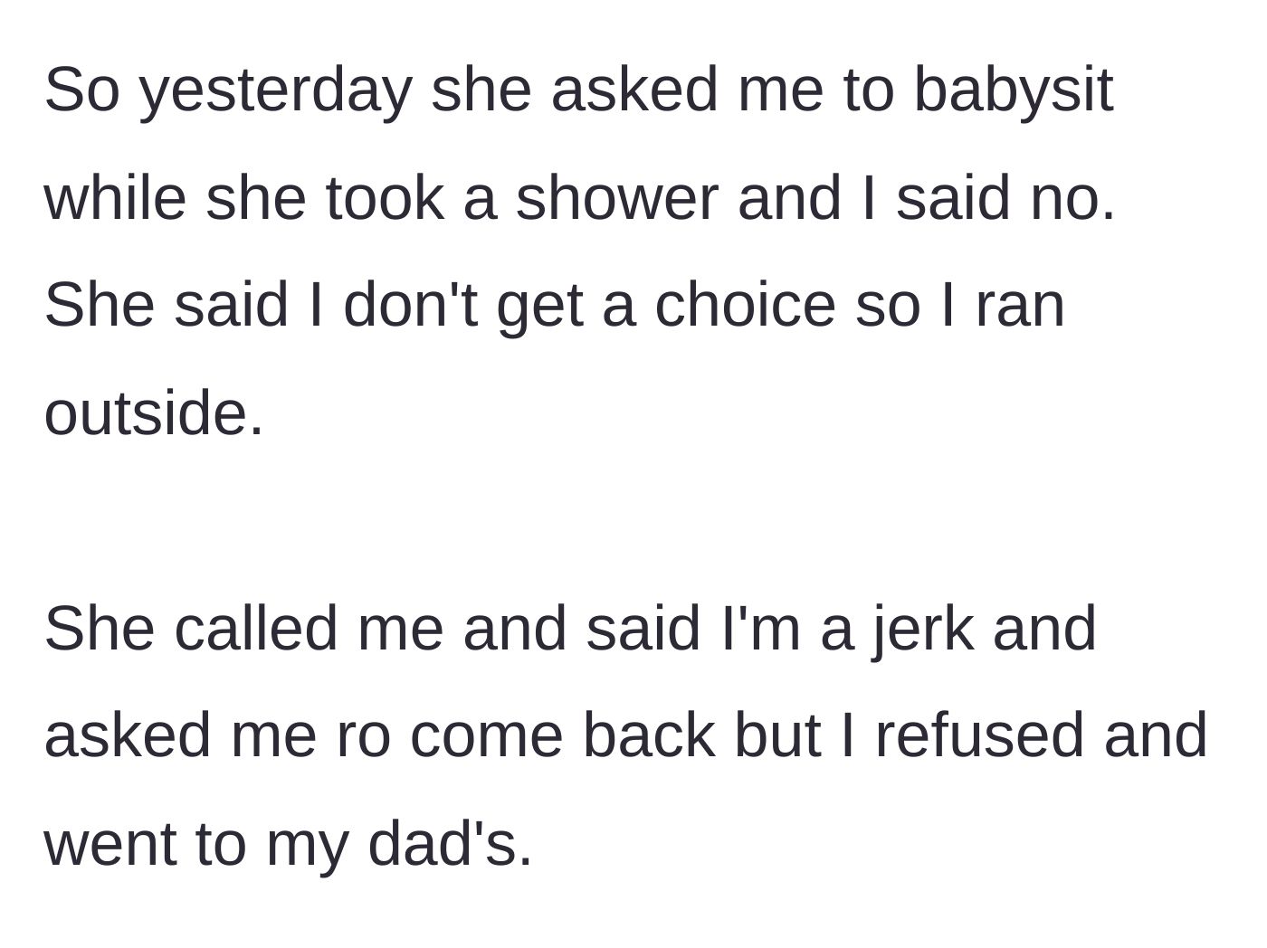 Story part 2 - The mother demands the teen babysit while she showers, prompting the teen to run outside and flee to her dad's house despite being called a jerk.