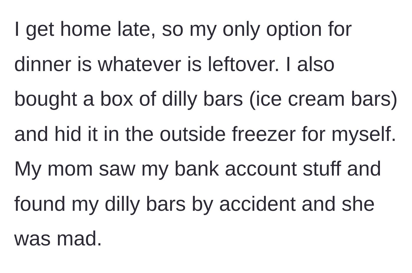 Story part 2 - The teenager describes hiding ice cream bars in an outside freezer, only for her mother to snoop through her bank statements and discover the hidden treats.