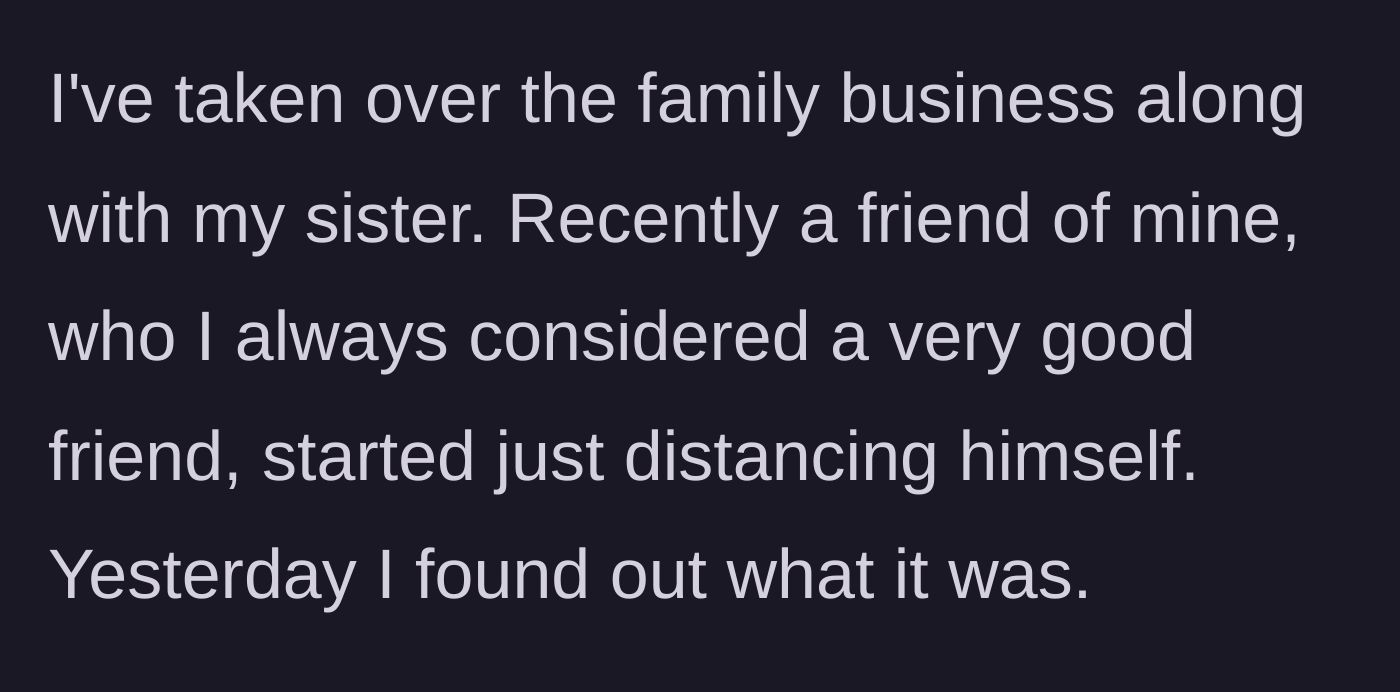Story part 1 - The narrator takes over the family business, noticing a friend's strange distancing until the truth finally comes to light.