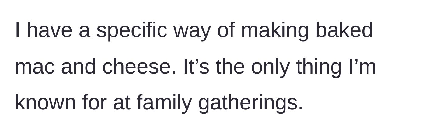 Story part 1 - The author explains they have a signature baked mac and cheese recipe that is their primary claim to fame at all family gatherings.
