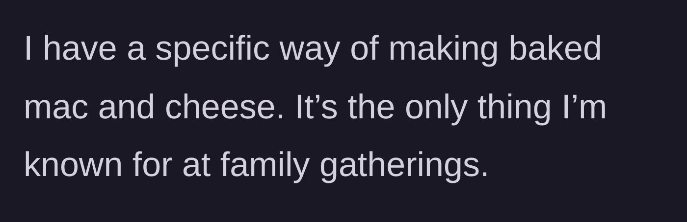 Story part 1 - The author explains they have a signature baked mac and cheese recipe that is their primary claim to fame at all family gatherings.