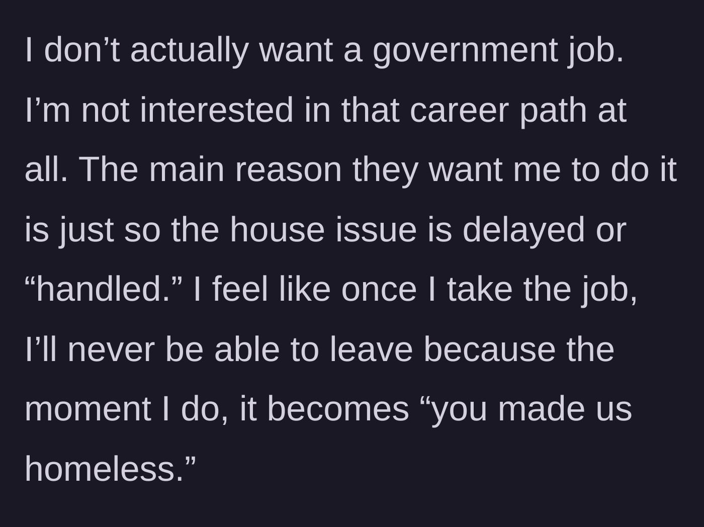 Story part 3 - The narrator expresses their complete lack of interest in a government career and the fear of being blamed for making the family homeless if they ever quit.