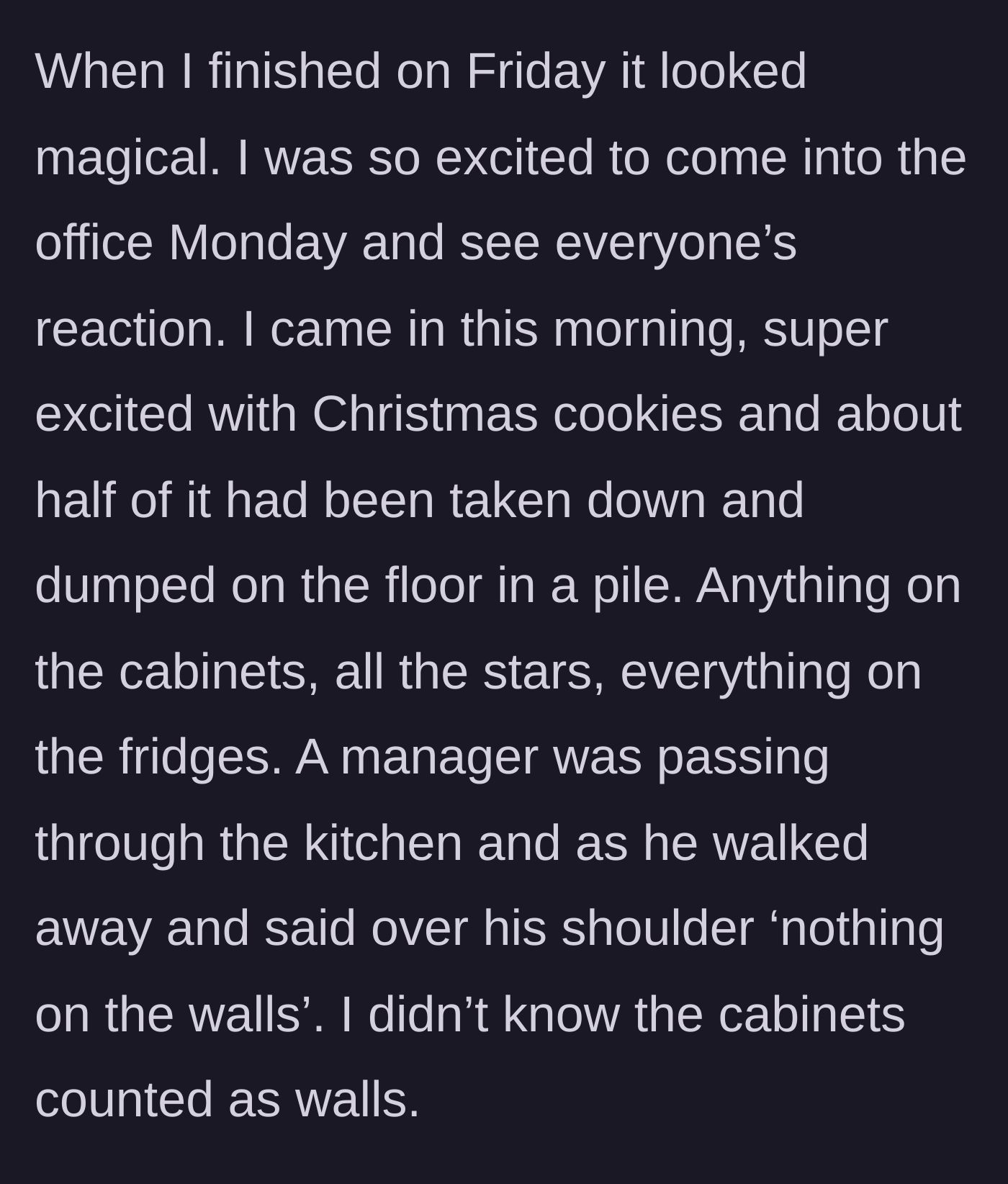Story part 4 - She arrives on Monday to find her Christmas decorations unceremoniously dumped on the floor by a manager citing a technicality about cabinets counting as walls.