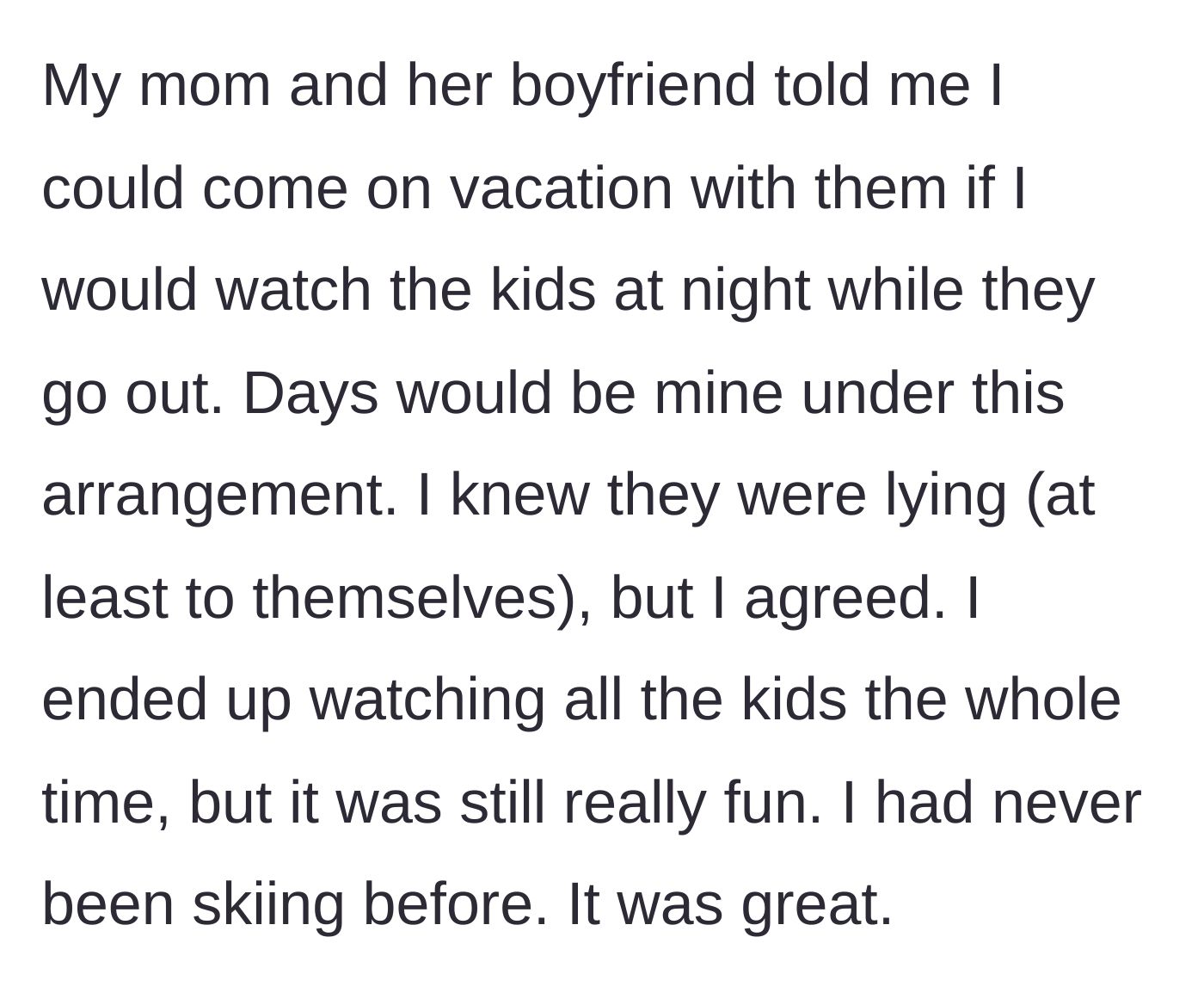 Story part 1 - A young adult accepts a vacation invite in exchange for night babysitting, but ends up watching the kids the entire trip while skiing for the first time.