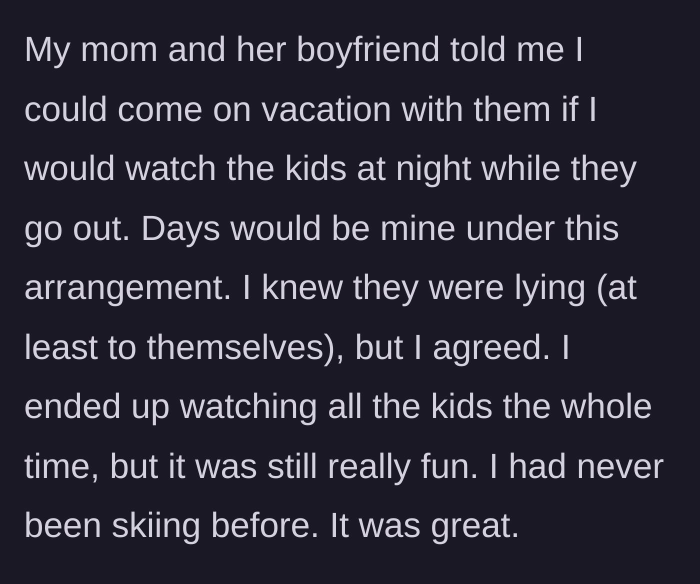 Story part 1 - A young adult accepts a vacation invite in exchange for night babysitting, but ends up watching the kids the entire trip while skiing for the first time.