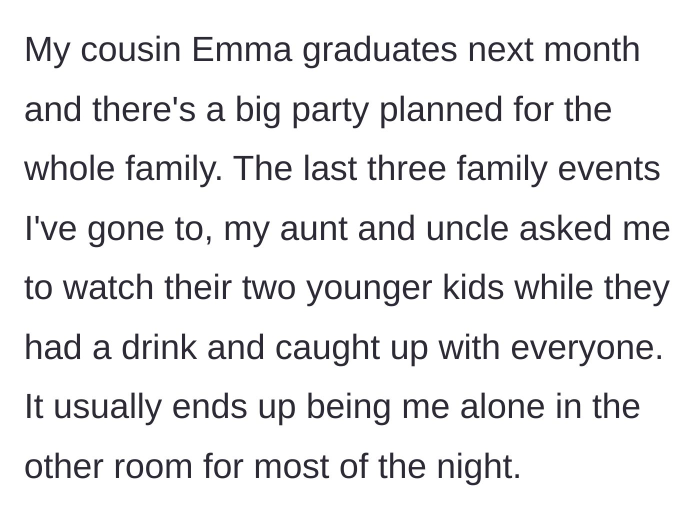 Story part 1 - Our narrator explains the setup for cousin Emma's graduation party and how her aunt and uncle always abandon their kids with her so they can party.