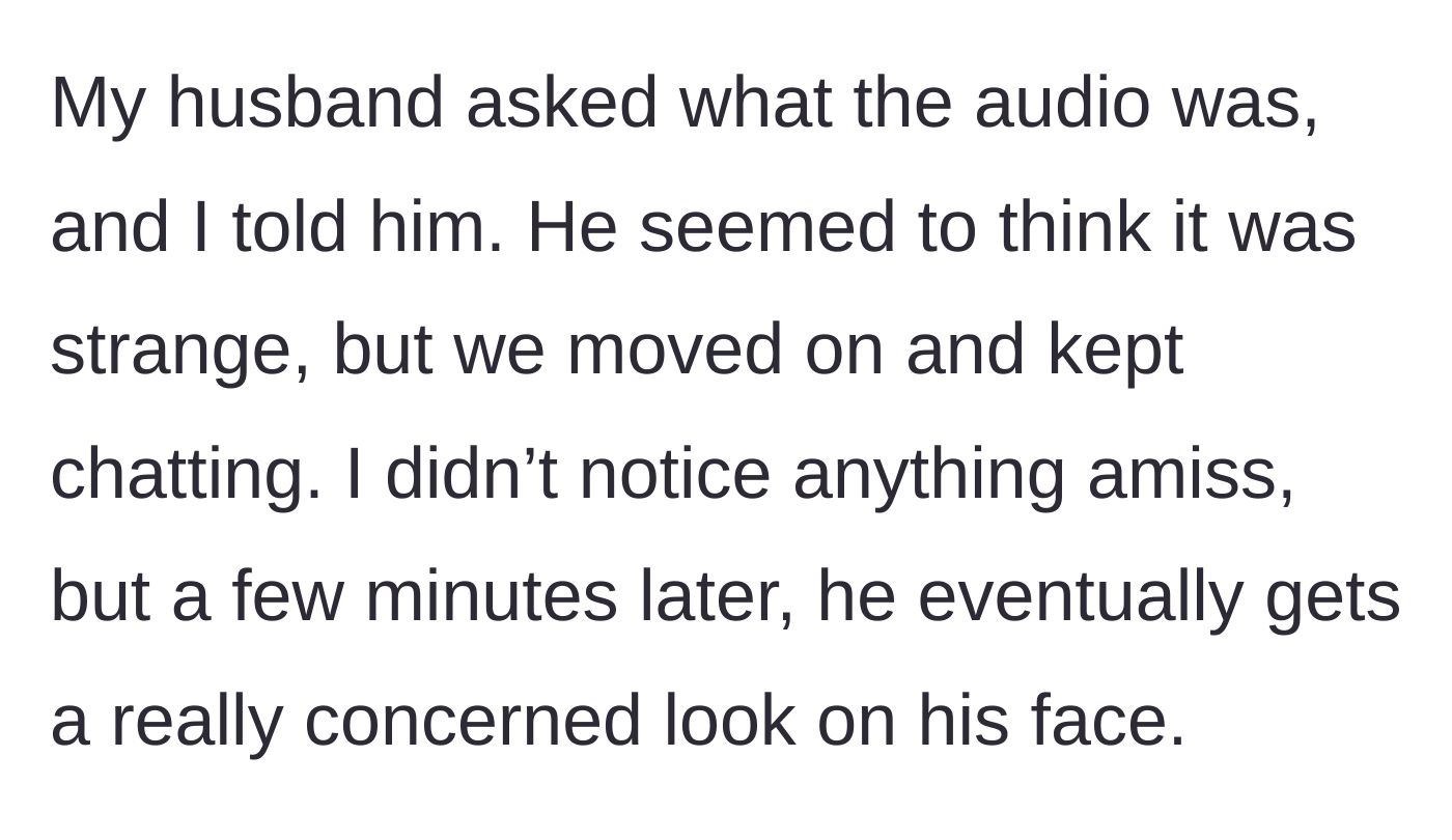 Story part 2 - The husband walking into the room, asking about the audio, and continuing a normal conversation before his expression turns to strange concern.