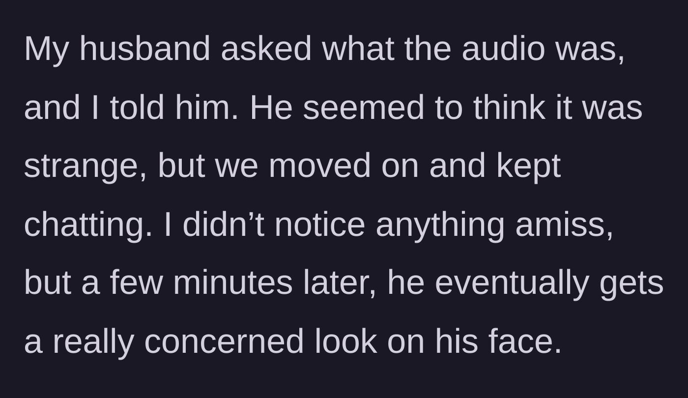 Story part 2 - The husband walking into the room, asking about the audio, and continuing a normal conversation before his expression turns to strange concern.