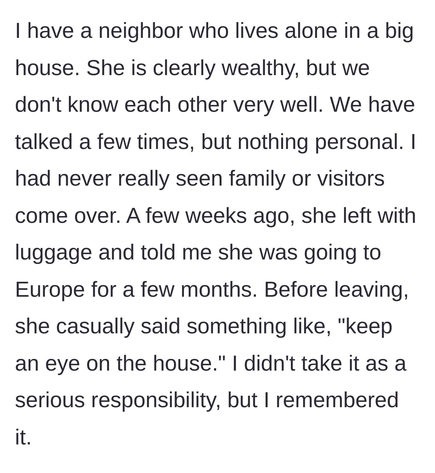 Story part 1 - A wealthy neighbor casually asks the narrator to keep an eye on her house before leaving for a months-long European trip.